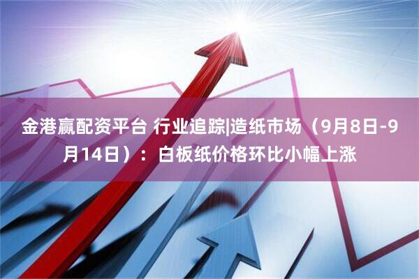 金港赢配资平台 行业追踪|造纸市场（9月8日-9月14日）：白板纸价格环比小幅上涨