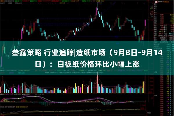 叁鑫策略 行业追踪|造纸市场（9月8日-9月14日）：白板纸价格环比小幅上涨