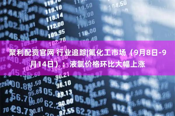 聚利配资官网 行业追踪|氟化工市场（9月8日-9月14日）：液氯价格环比大幅上涨