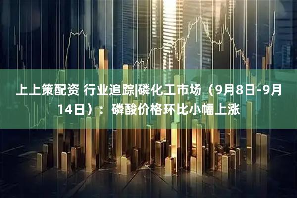 上上策配资 行业追踪|磷化工市场（9月8日-9月14日）：磷酸价格环比小幅上涨