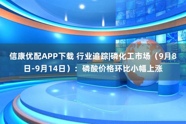 信康优配APP下载 行业追踪|磷化工市场（9月8日-9月14日）：磷酸价格环比小幅上涨