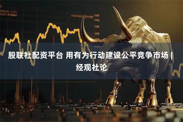 股联社配资平台 用有为行动建设公平竞争市场 | 经观社论