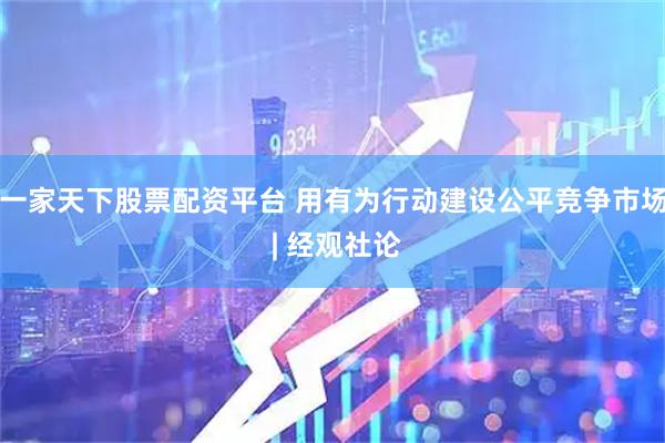 一家天下股票配资平台 用有为行动建设公平竞争市场 | 经观社论