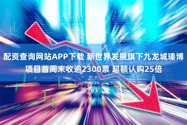 配资查询网站APP下载 新世界发展旗下九龙城瑧博项目首周末收逾2300票 超额认购25倍