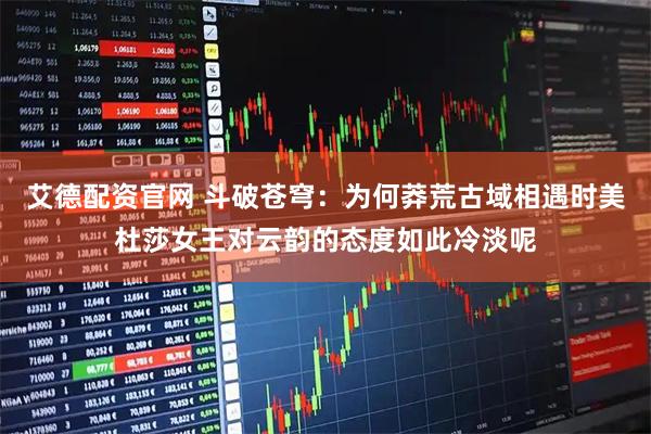 艾德配资官网 斗破苍穹：为何莽荒古域相遇时美杜莎女王对云韵的态度如此冷淡呢