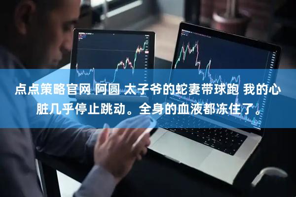 点点策略官网 阿圆 太子爷的蛇妻带球跑 我的心脏几乎停止跳动。全身的血液都冻住了。