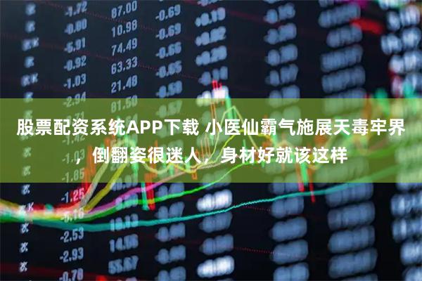 股票配资系统APP下载 小医仙霸气施展天毒牢界，倒翻姿很迷人，身材好就该这样