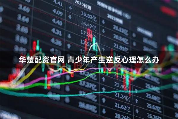 华楚配资官网 青少年产生逆反心理怎么办