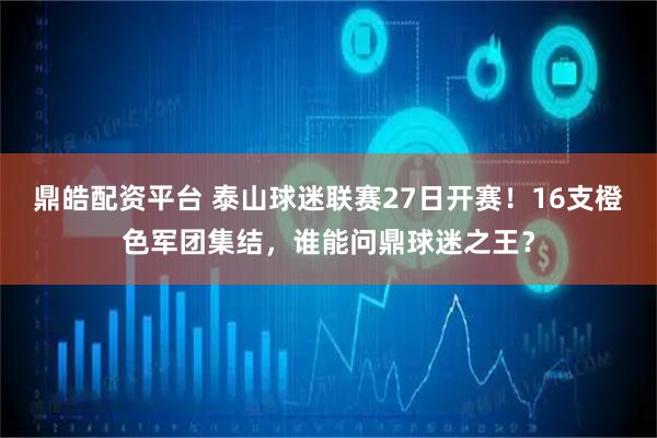 鼎皓配资平台 泰山球迷联赛27日开赛！16支橙色军团集结，谁能问鼎球迷之王？