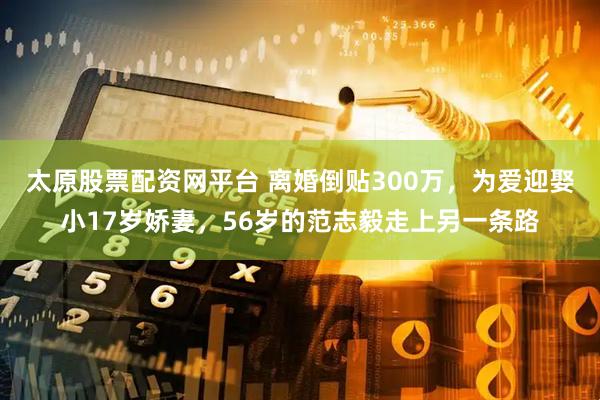 太原股票配资网平台 离婚倒贴300万，为爱迎娶小17岁娇妻，56岁的范志毅走上另一条路