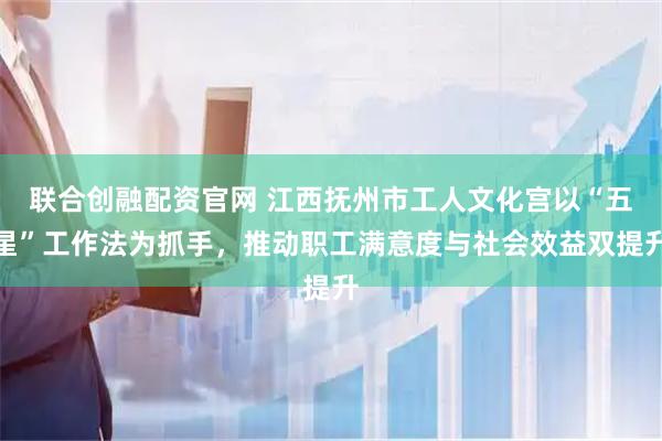联合创融配资官网 江西抚州市工人文化宫以“五星”工作法为抓手，推动职工满意度与社会效益双提升