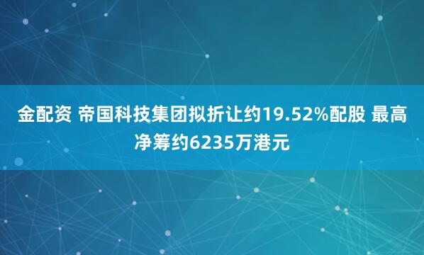 金配资 帝国科技集团拟折让约19.52%配股 最高净筹约6235万港元