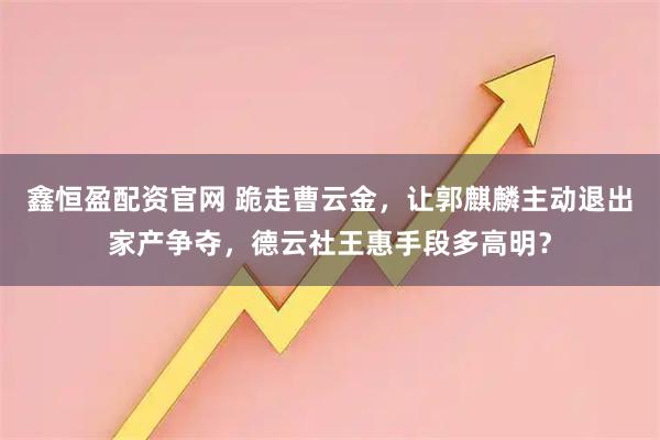 鑫恒盈配资官网 跪走曹云金，让郭麒麟主动退出家产争夺，德云社王惠手段多高明？