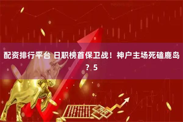 配资排行平台 日职榜首保卫战！神户主场死磕鹿岛？5
