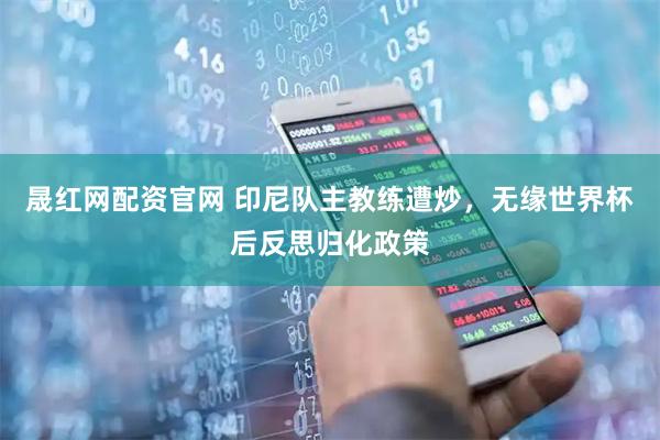晟红网配资官网 印尼队主教练遭炒，无缘世界杯后反思归化政策