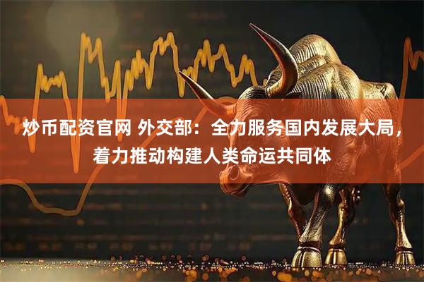 炒币配资官网 外交部：全力服务国内发展大局，着力推动构建人类命运共同体