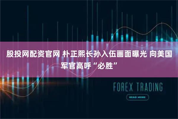 股投网配资官网 朴正熙长孙入伍画面曝光 向美国军官高呼“必胜”