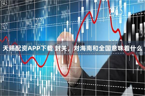 天赐配资APP下载 封关，对海南和全国意味着什么
