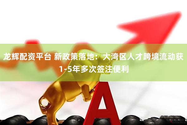 龙辉配资平台 新政策落地：大湾区人才跨境流动获1-5年多次签注便利
