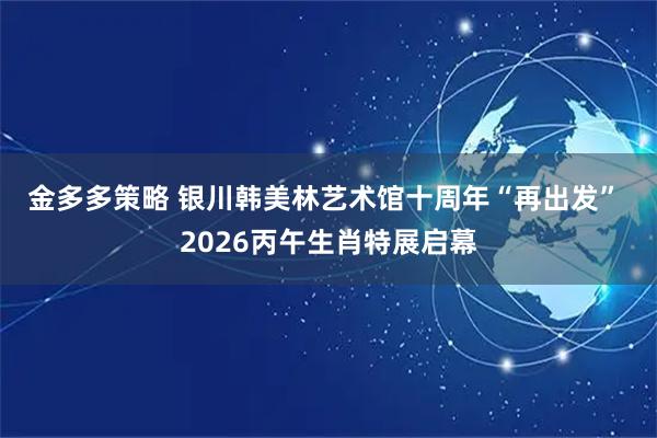 金多多策略 银川韩美林艺术馆十周年“再出发” 2026丙午生肖特展启幕