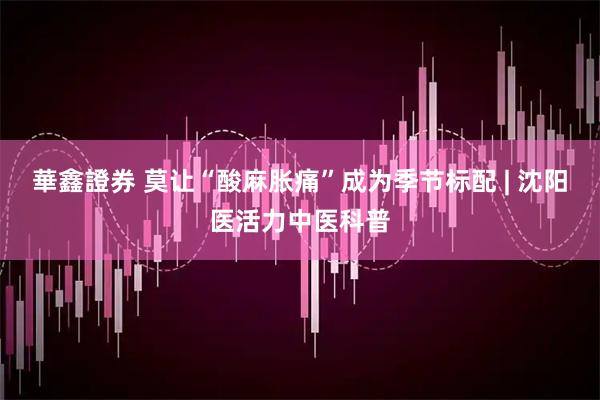 華鑫證券 莫让“酸麻胀痛”成为季节标配 | 沈阳医活力中医科普