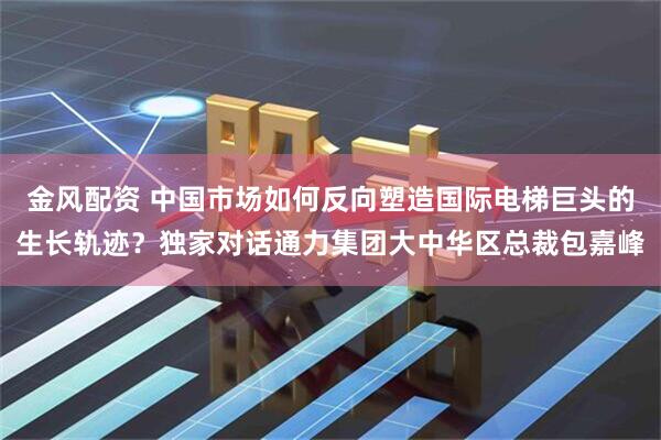 金风配资 中国市场如何反向塑造国际电梯巨头的生长轨迹？独家对话通力集团大中华区总裁包嘉峰