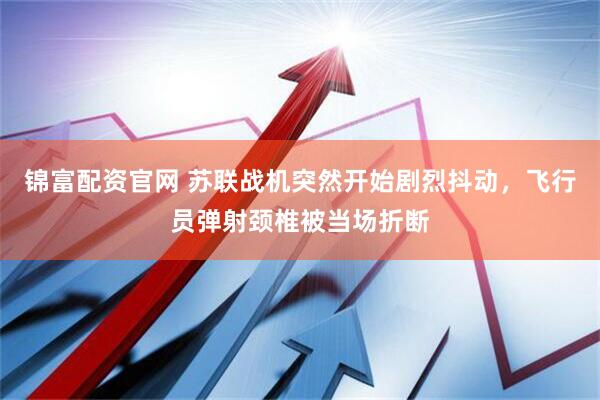 锦富配资官网 苏联战机突然开始剧烈抖动，飞行员弹射颈椎被当场折断