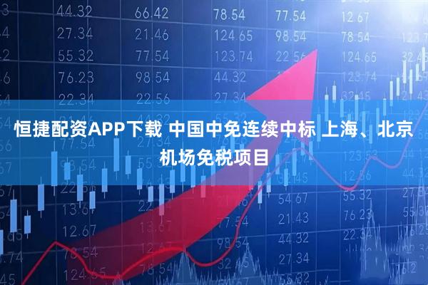 恒捷配资APP下载 中国中免连续中标 上海、北京机场免税项目