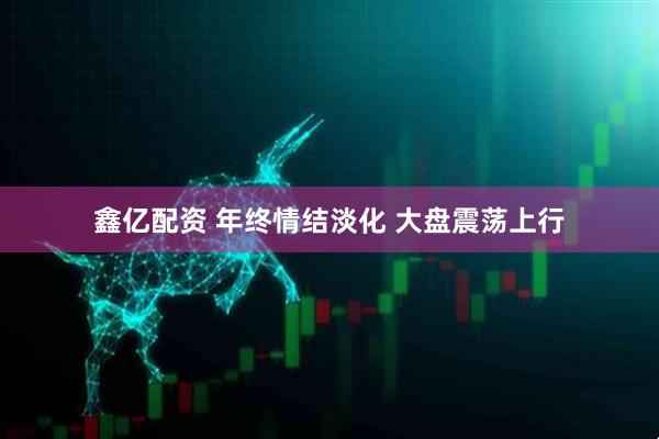 鑫亿配资 年终情结淡化 大盘震荡上行