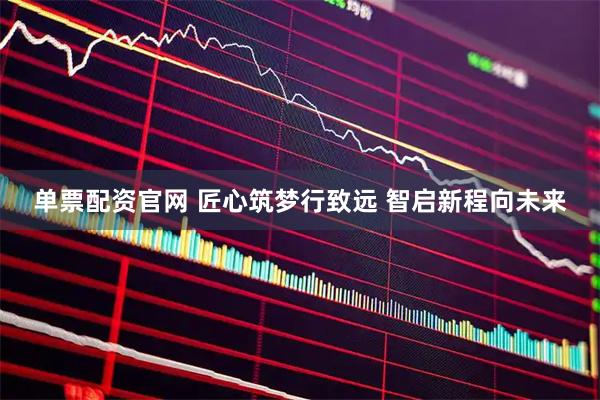 单票配资官网 匠心筑梦行致远 智启新程向未来