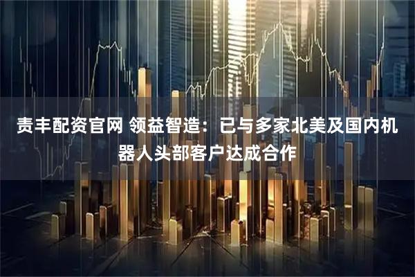 责丰配资官网 领益智造：已与多家北美及国内机器人头部客户达成合作