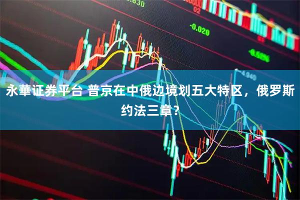 永華证券平台 普京在中俄边境划五大特区，俄罗斯约法三章？