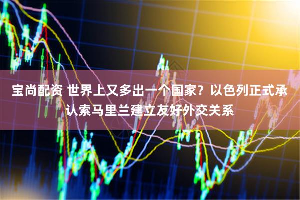 宝尚配资 世界上又多出一个国家？以色列正式承认索马里兰建立友好外交关系