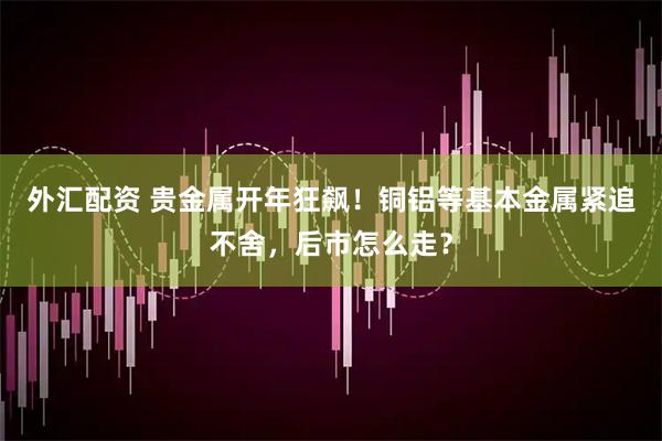 外汇配资 贵金属开年狂飙！铜铝等基本金属紧追不舍，后市怎么走？