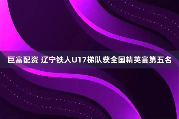 巨富配资 辽宁铁人U17梯队获全国精英赛第五名