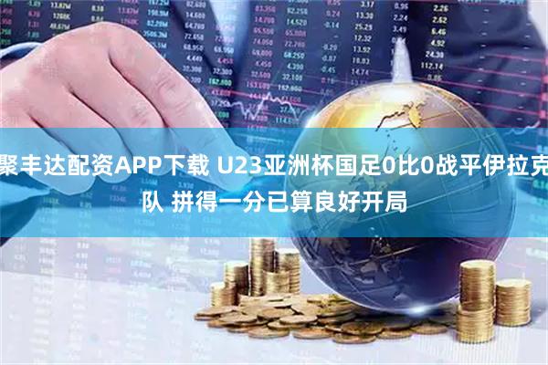 聚丰达配资APP下载 U23亚洲杯国足0比0战平伊拉克队 拼得一分已算良好开局