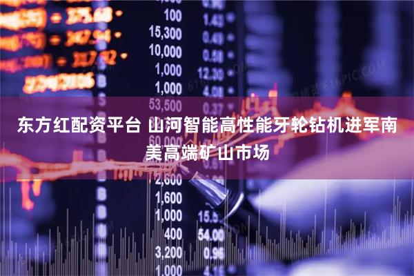 东方红配资平台 山河智能高性能牙轮钻机进军南美高端矿山市场