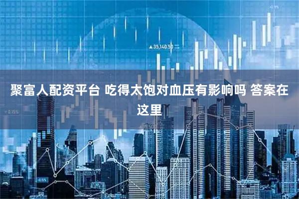 聚富人配资平台 吃得太饱对血压有影响吗 答案在这里
