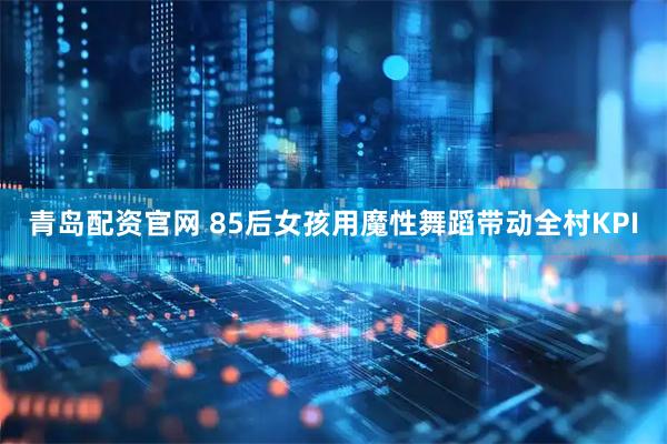 青岛配资官网 85后女孩用魔性舞蹈带动全村KPI