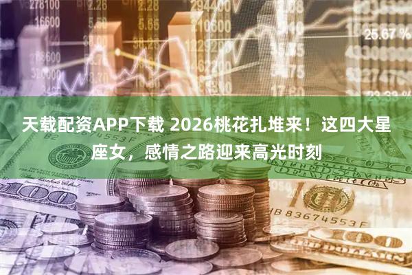 天载配资APP下载 2026桃花扎堆来！这四大星座女，感情之路迎来高光时刻