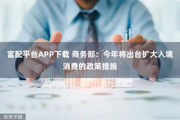 富配平台APP下载 商务部：今年将出台扩大入境消费的政策措施