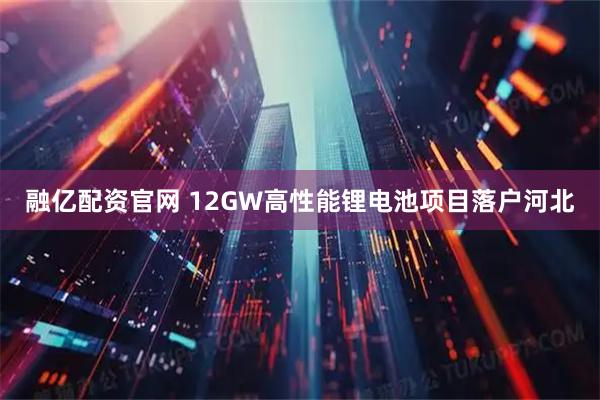 融亿配资官网 12GW高性能锂电池项目落户河北