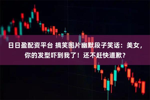 日日盈配资平台 搞笑图片幽默段子笑话：美女，你的发型吓到我了！还不赶快道歉？