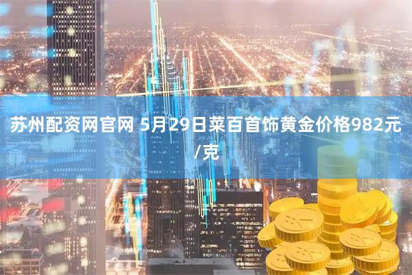 苏州配资网官网 5月29日菜百首饰黄金价格982元/克