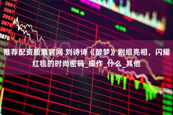 推荐配资股票官网 刘诗诗《醉梦》剧组亮相，闪耀红毯的时尚密码_操作_什么_其他