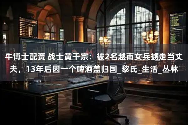 牛博士配资 战士黄干宗：被2名越南女兵掳走当丈夫，13年后因一个啤酒盖归国_黎氏_生活_丛林