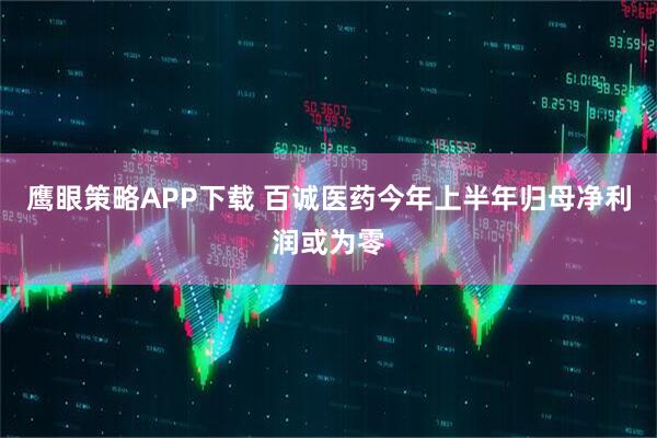 鹰眼策略APP下载 百诚医药今年上半年归母净利润或为零
