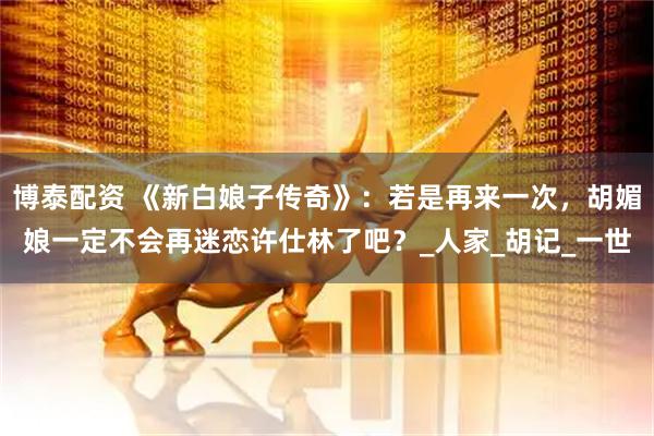 博泰配资 《新白娘子传奇》：若是再来一次，胡媚娘一定不会再迷恋许仕林了吧？_人家_胡记_一世