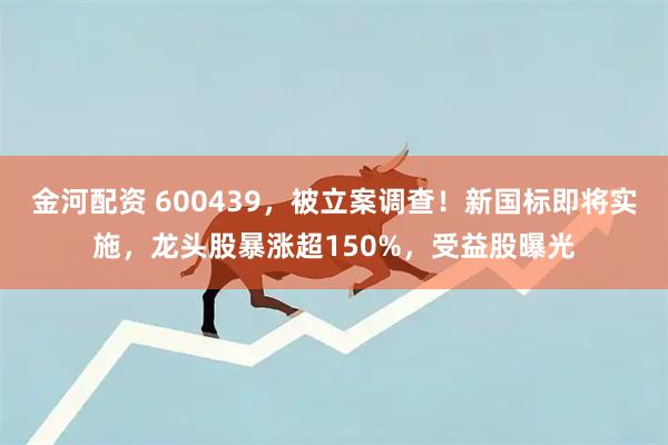 金河配资 600439，被立案调查！新国标即将实施，龙头股暴涨超150%，受益股曝光
