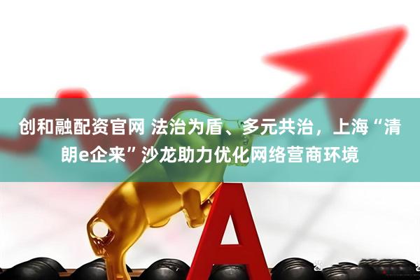 创和融配资官网 法治为盾、多元共治，上海“清朗e企来”沙龙助力优化网络营商环境